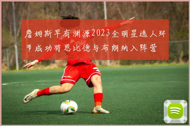 詹姆斯早有渊源2023全明星选人环节成功将恩比德与布朗纳入阵营