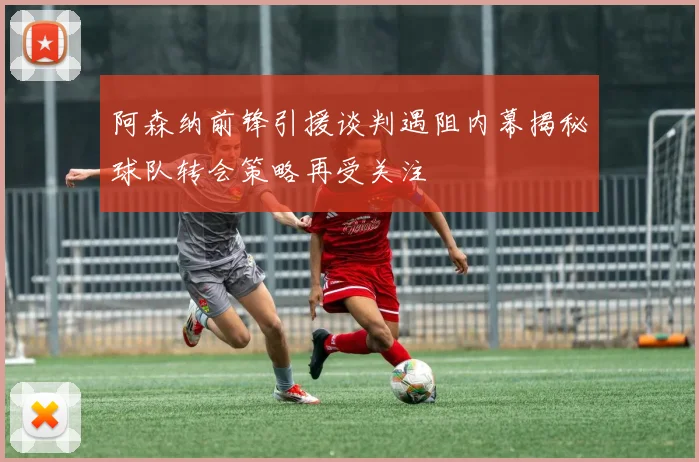阿森纳前锋引援谈判遇阻内幕揭秘球队转会策略再受关注