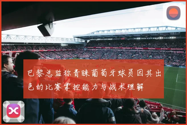 巴黎总监称青睐葡萄牙球员因其出色的比赛掌控能力与战术理解