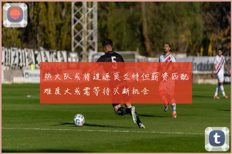 热火队或将追逐莫兰特但薪资匹配难度大或需等待买断机会
