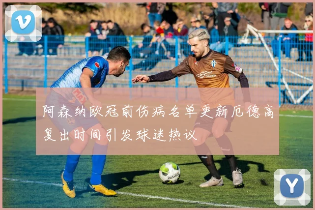 阿森纳欧冠前伤病名单更新厄德高复出时间引发球迷热议