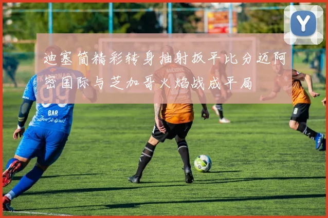 迪塞简精彩转身抽射扳平比分迈阿密国际与芝加哥火焰战成平局