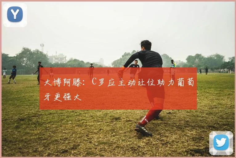 大博阿滕：C罗应主动让位助力葡萄牙更强大