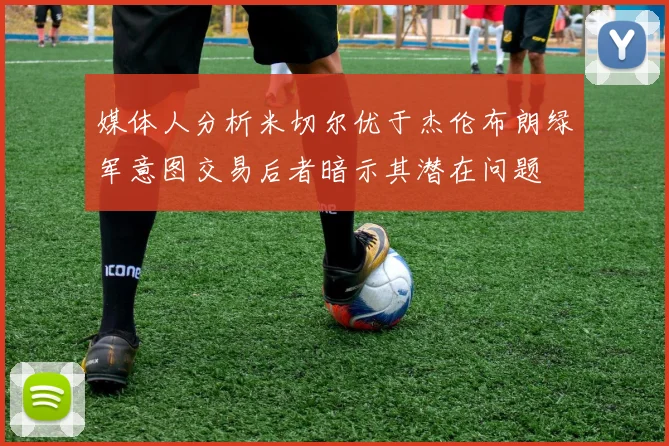 媒体人分析米切尔优于杰伦布朗绿军意图交易后者暗示其潜在问题