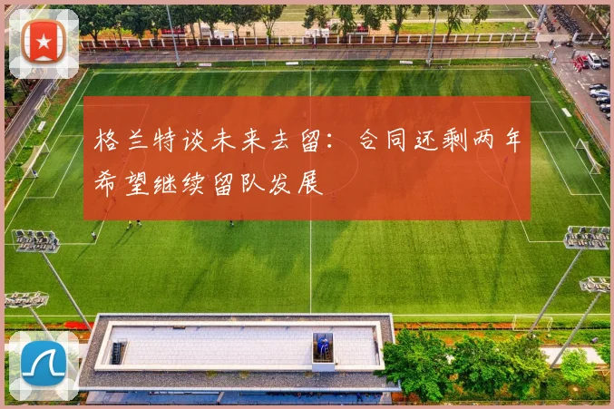 格兰特谈未来去留：合同还剩两年希望继续留队发展