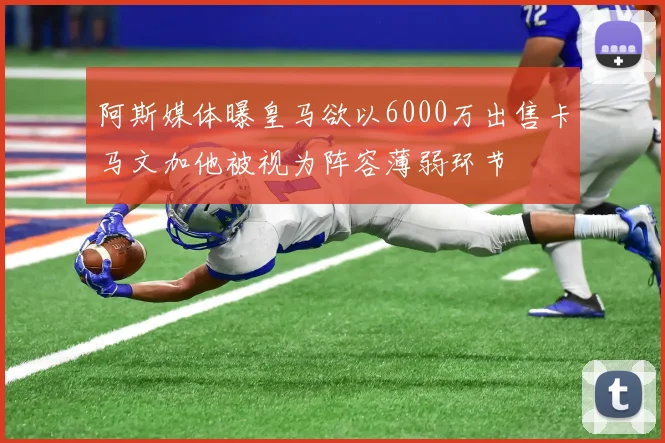 阿斯媒体曝皇马欲以6000万出售卡马文加他被视为阵容薄弱环节