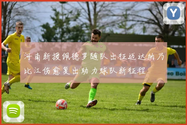 河南新援佩德罗随队出征迈达纳乃比江伤愈复出助力球队新征程