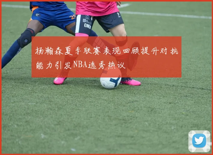 杨瀚森夏季联赛表现回顾提升对抗能力引发NBA选秀热议