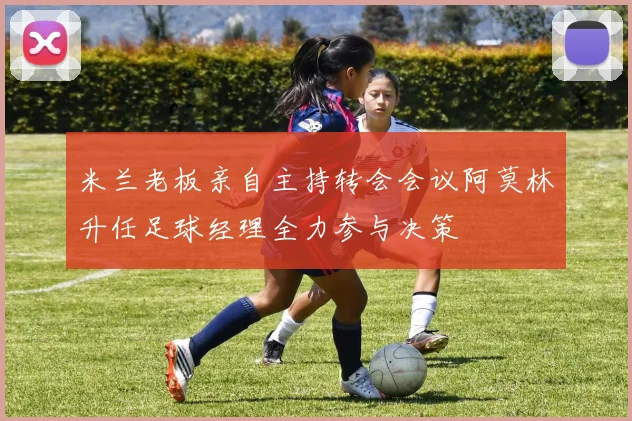 米兰老板亲自主持转会会议阿莫林升任足球经理全力参与决策