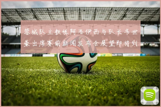 蓉城队主教练阿洛伊西与队长韦世豪出席赛前新闻发布会展望即将到来的比赛