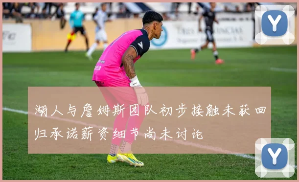 湖人与詹姆斯团队初步接触未获回归承诺薪资细节尚未讨论