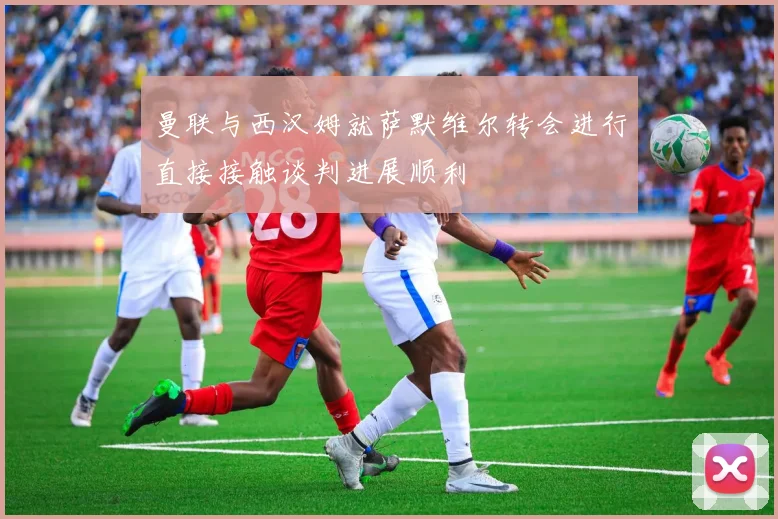 曼联与西汉姆就萨默维尔转会进行直接接触谈判进展顺利