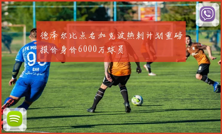 德泽尔比点名加克波热刺计划重磅报价身价6000万球员