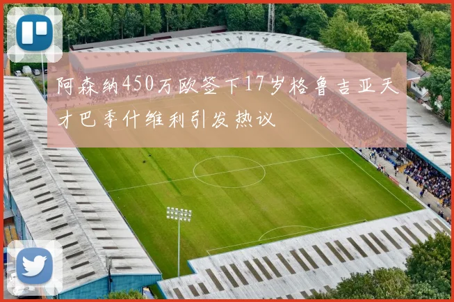 阿森纳450万欧签下17岁格鲁吉亚天才巴季什维利引发热议
