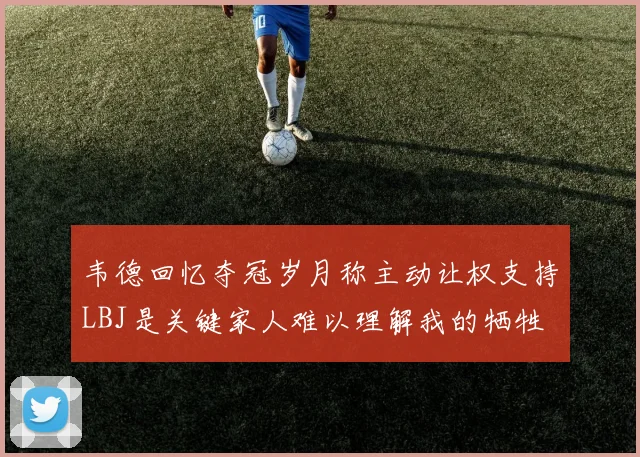 韦德回忆夺冠岁月称主动让权支持LBJ是关键家人难以理解我的牺牲