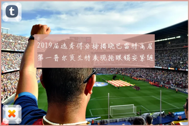 2019届选秀得分榜揭晓巴雷特高居第一普尔莫兰特表现抢眼锡安紧随其后