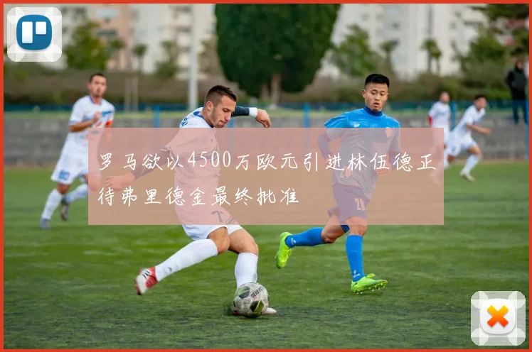 罗马欲以4500万欧元引进林伍德正待弗里德金最终批准