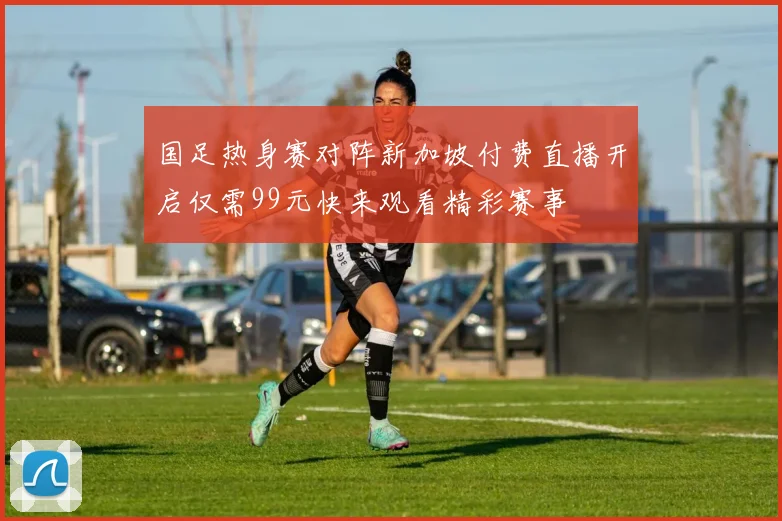 国足热身赛对阵新加坡付费直播开启仅需99元快来观看精彩赛事