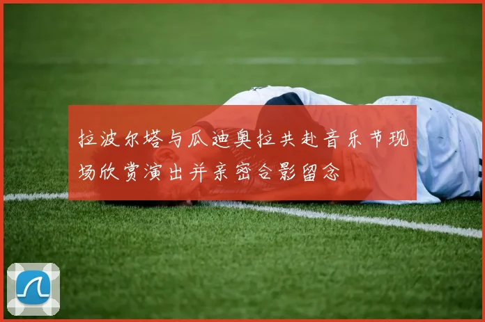 拉波尔塔与瓜迪奥拉共赴音乐节现场欣赏演出并亲密合影留念