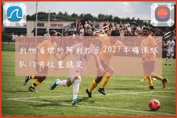 利物浦续约阿利松至2027年确保球队门将位置稳定
