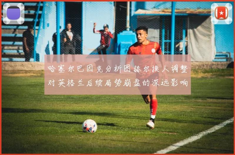 哈塞尔巴因克分析图赫尔换人调整对英格兰后续局势崩盘的深远影响