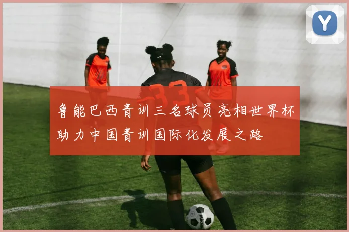 鲁能巴西青训三名球员亮相世界杯助力中国青训国际化发展之路