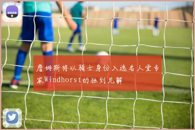 詹姆斯将以骑士身份入选名人堂专家Windhorst的独到见解