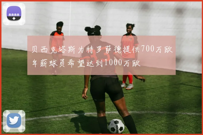 贝西克塔斯为特罗萨德提供700万欧年薪球员希望达到1000万欧