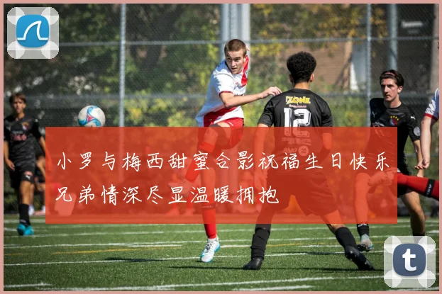 小罗与梅西甜蜜合影祝福生日快乐兄弟情深尽显温暖拥抱