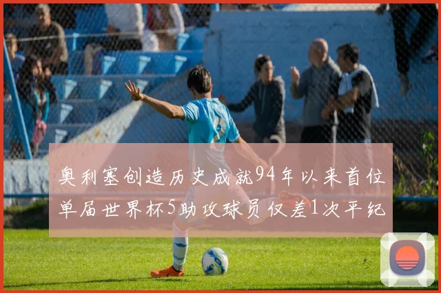 奥利塞创造历史成就94年以来首位单届世界杯5助攻球员仅差1次平纪录
