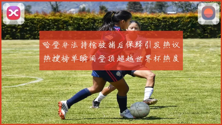 哈登非法持枪被捕后保释引发热议热搜榜单瞬间登顶超越世界杯热度