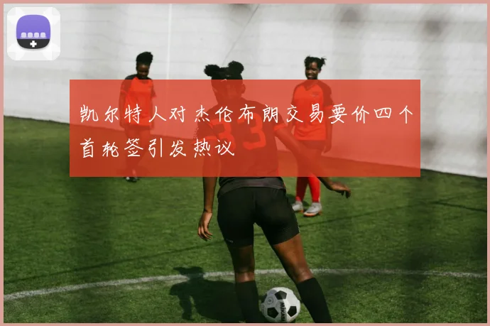 凯尔特人对杰伦布朗交易要价四个首轮签引发热议