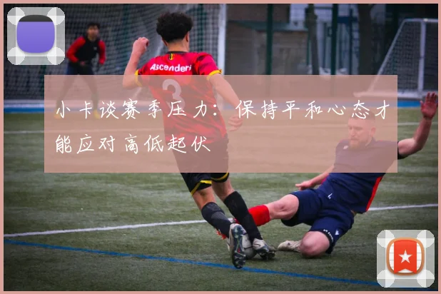 小卡谈赛季压力：保持平和心态才能应对高低起伏