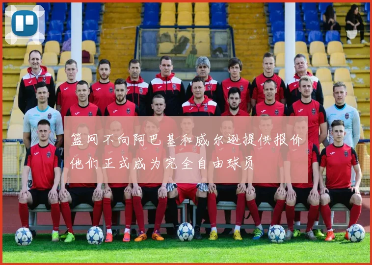 篮网不向阿巴基和威尔逊提供报价他们正式成为完全自由球员