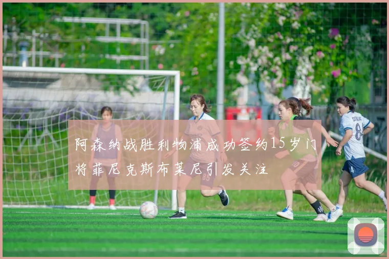 阿森纳战胜利物浦成功签约15岁门将菲尼克斯布莱尼引发关注