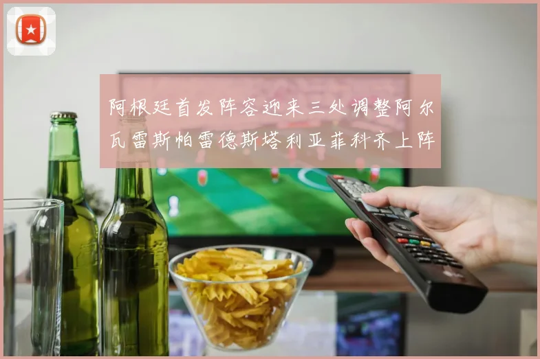 阿根廷首发阵容迎来三处调整阿尔瓦雷斯帕雷德斯塔利亚菲科齐上阵
